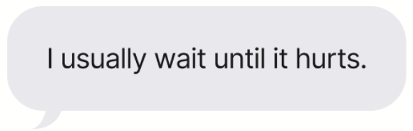 I usually wait until it hurts.
